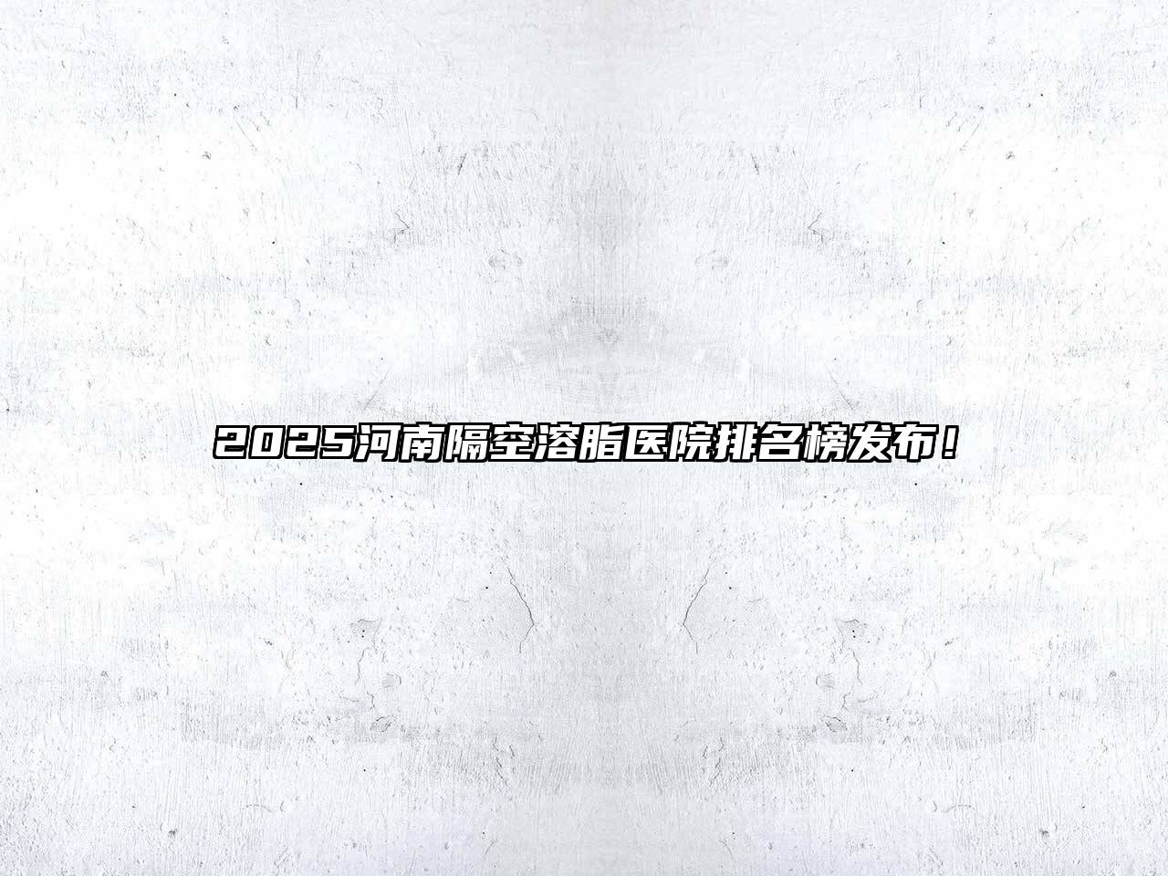 2025河南隔空溶脂医院排名榜发布！