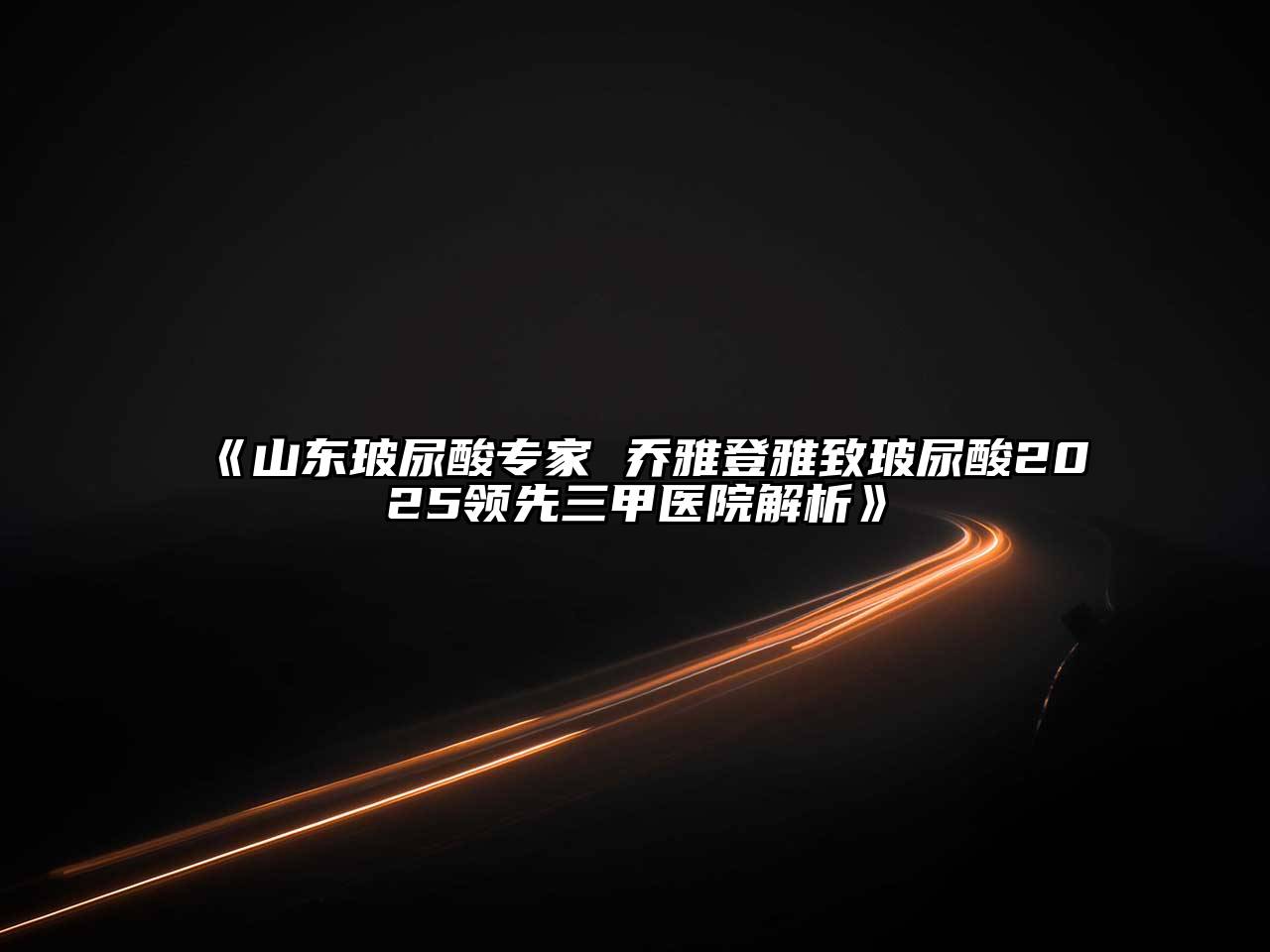 《山东玻尿酸专家 乔雅登雅致玻尿酸2025领先三甲医院解析》