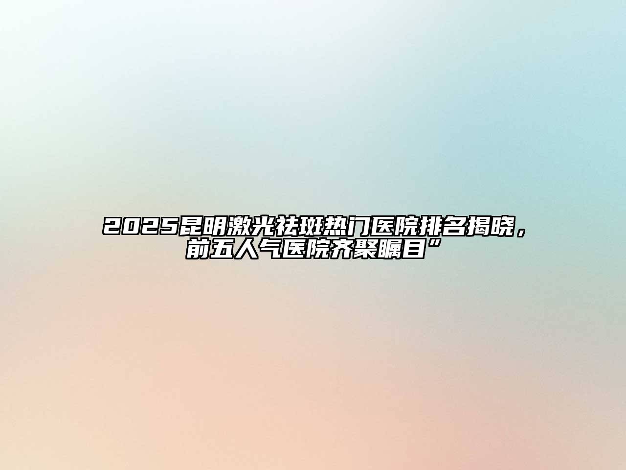 2025昆明激光祛斑热门医院排名揭晓，前五人气医院齐聚瞩目”