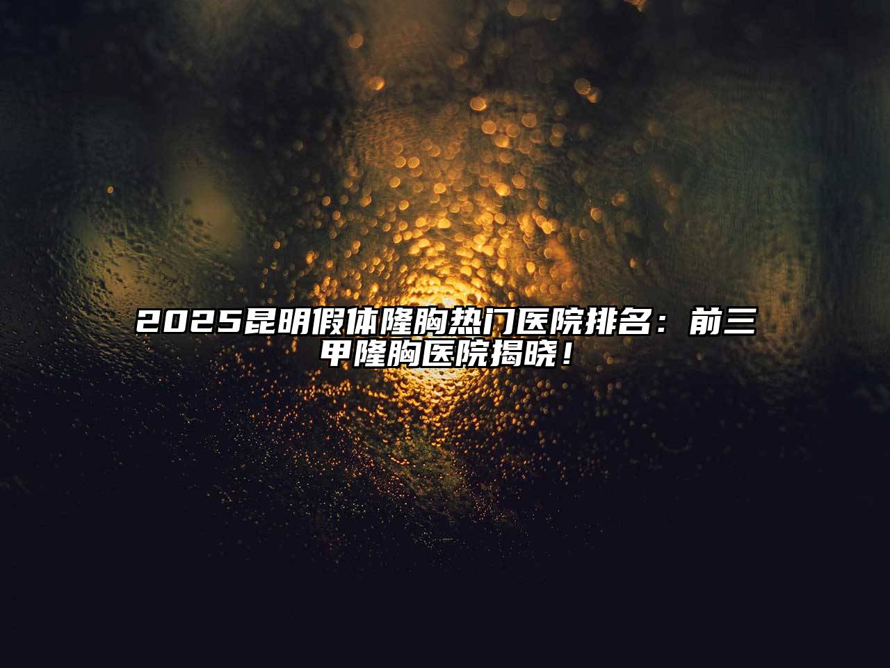 2025昆明假体隆胸热门医院排名：前三甲隆胸医院揭晓！