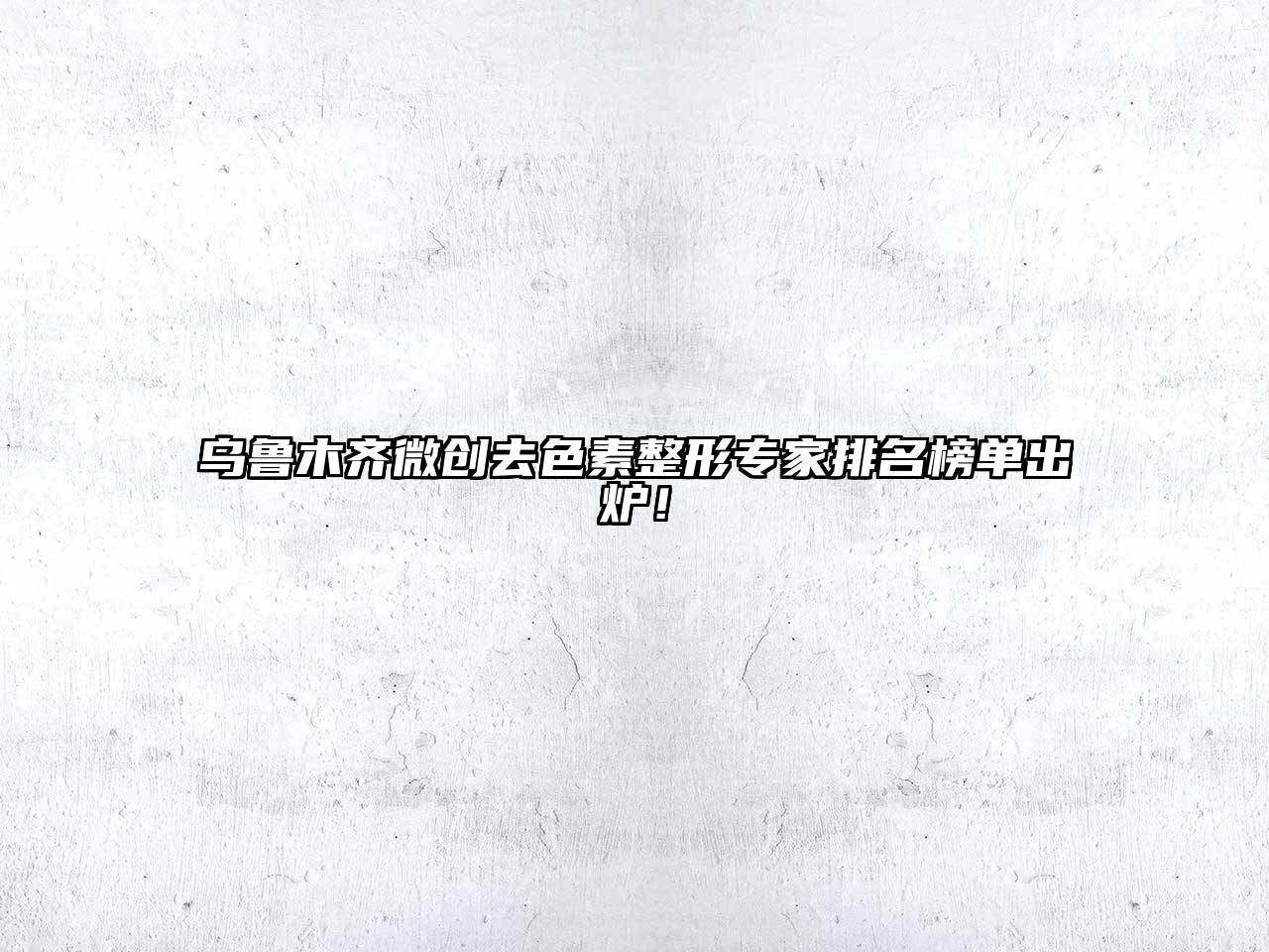 乌鲁木齐微创去色素整形专家排名榜单出炉！