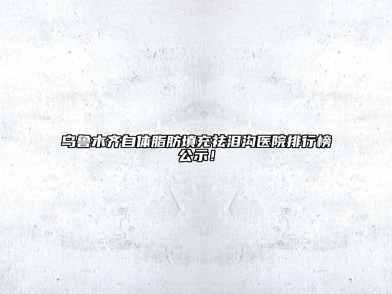乌鲁木齐自体脂肪填充祛泪沟医院排行榜公示！