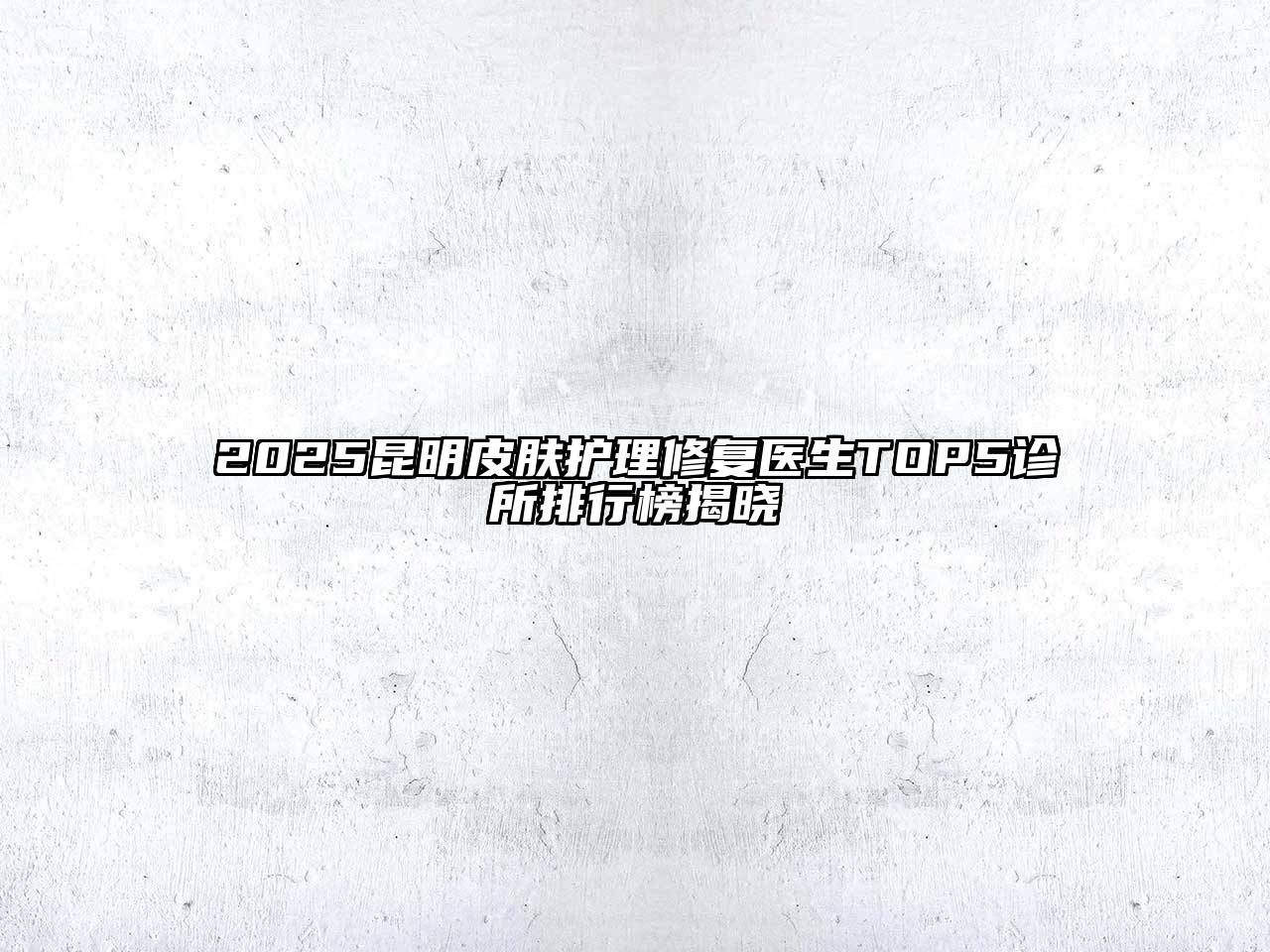 2025昆明皮肤护理修复医生TOP5诊所排行榜揭晓