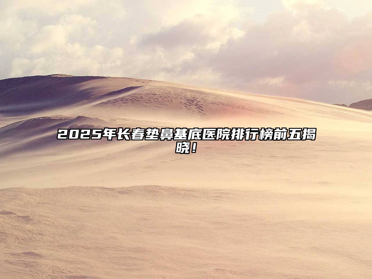 2025年长春垫鼻基底医院排行榜前五揭晓！
