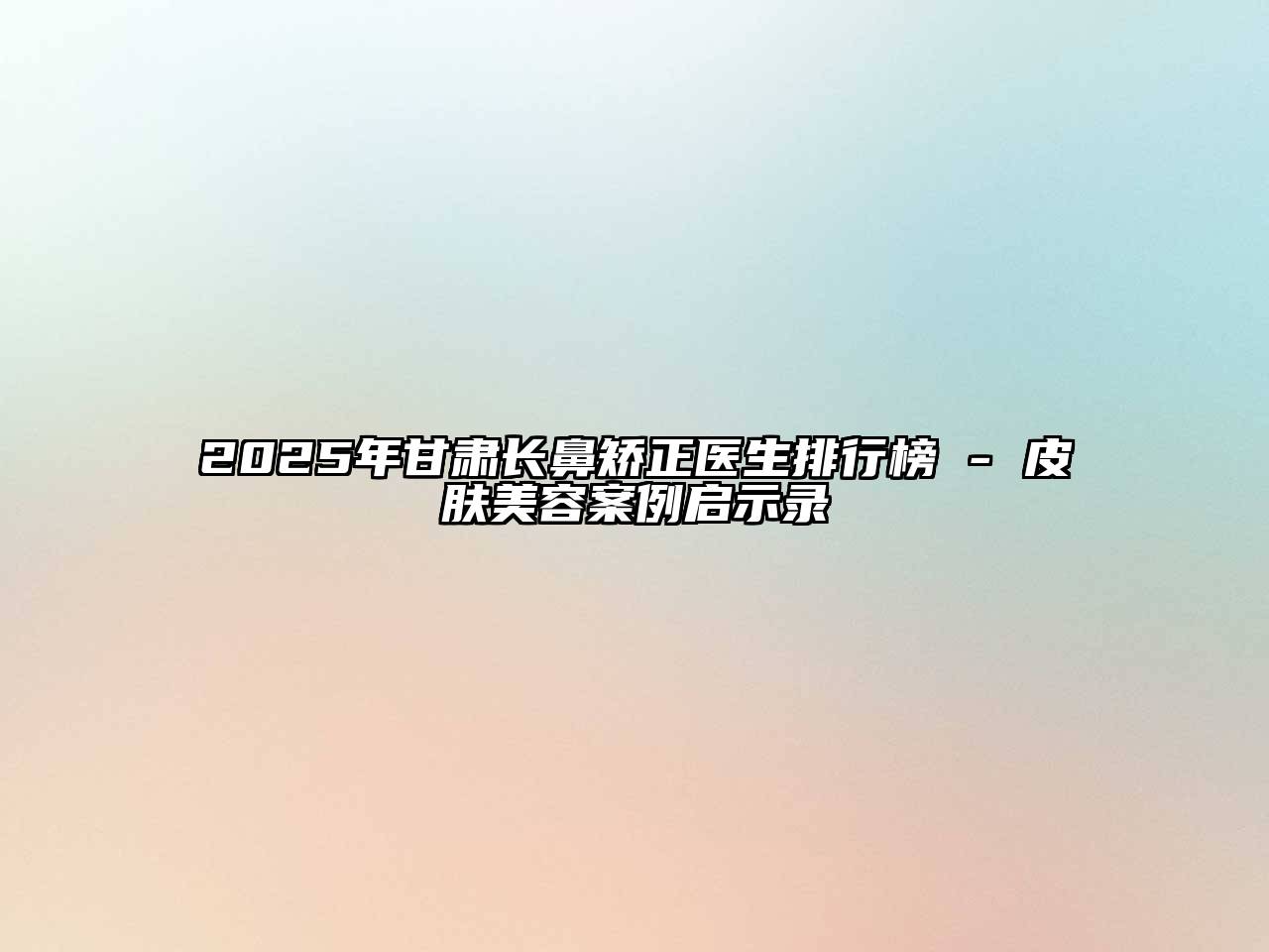 2025年甘肃长鼻矫正医生排行榜 - 皮肤美容案例启示录