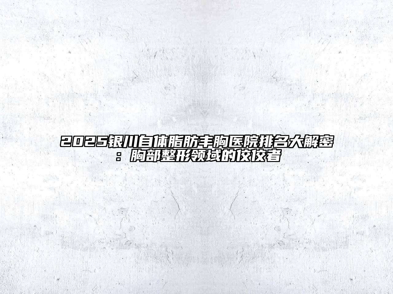 2025银川自体脂肪丰胸医院排名大解密：胸部整形领域的佼佼者