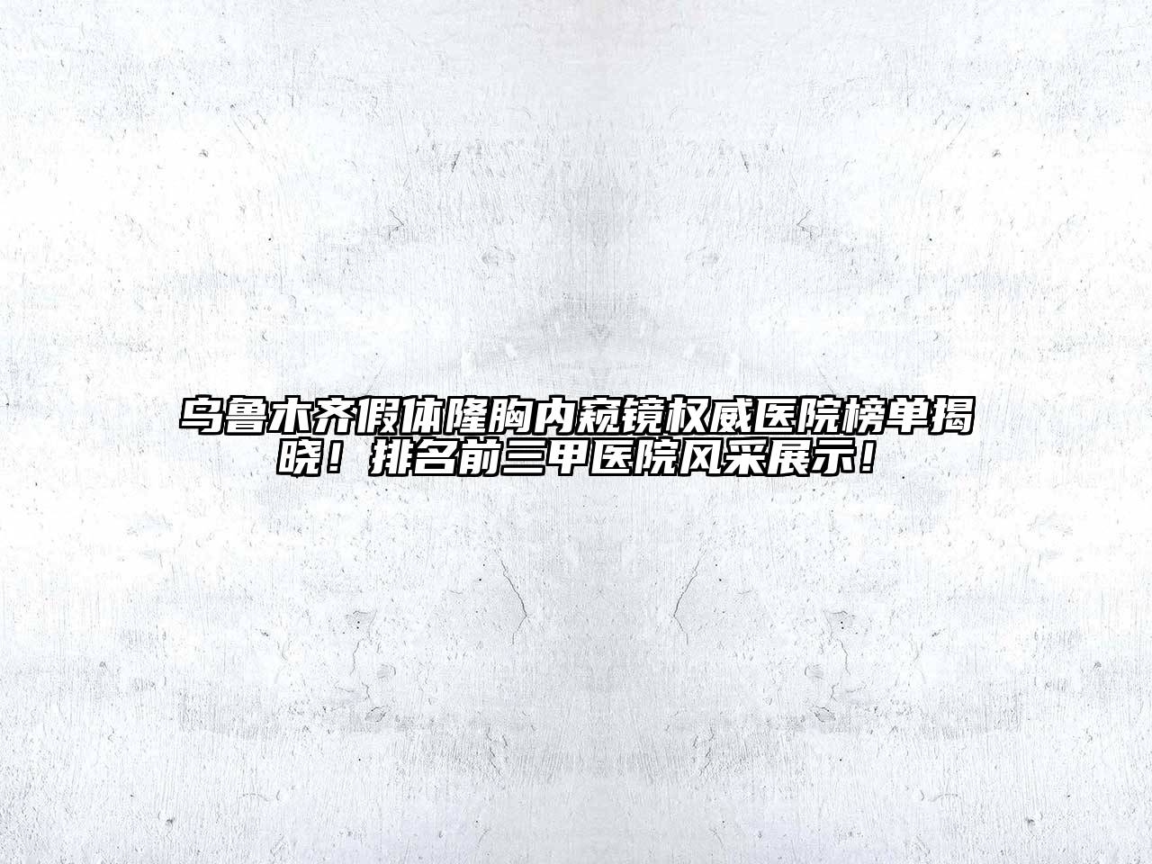 乌鲁木齐假体隆胸内窥镜权威医院榜单揭晓！排名前三甲医院风采展示！
