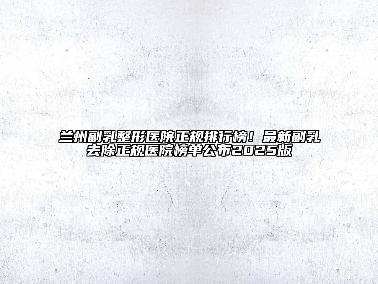 兰州副乳整形医院正规排行榜！最新副乳去除正规医院榜单公布2025版