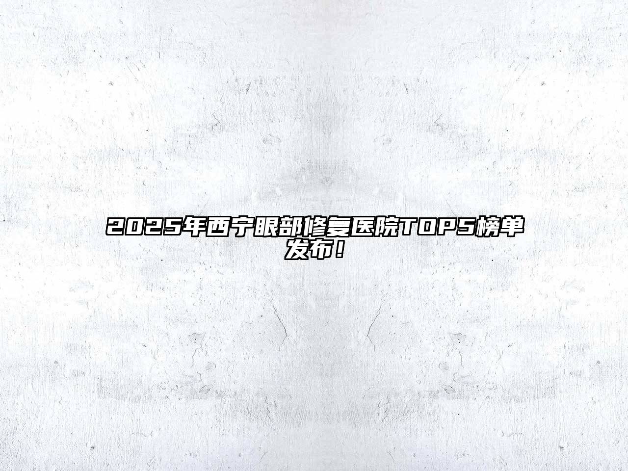 2025年西宁眼部修复医院TOP5榜单发布！