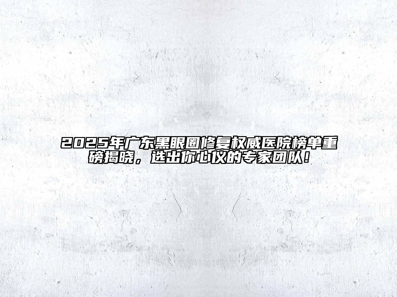 2025年广东黑眼圈修复权威医院榜单重磅揭晓，选出你心仪的专家团队！