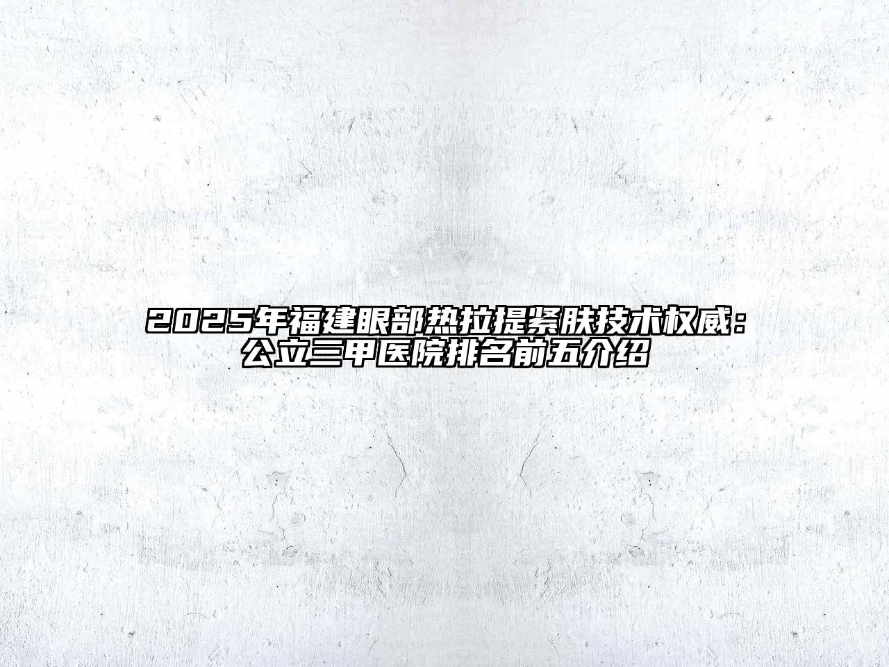 2025年福建眼部热拉提紧肤技术权威：公立三甲医院排名前五介绍