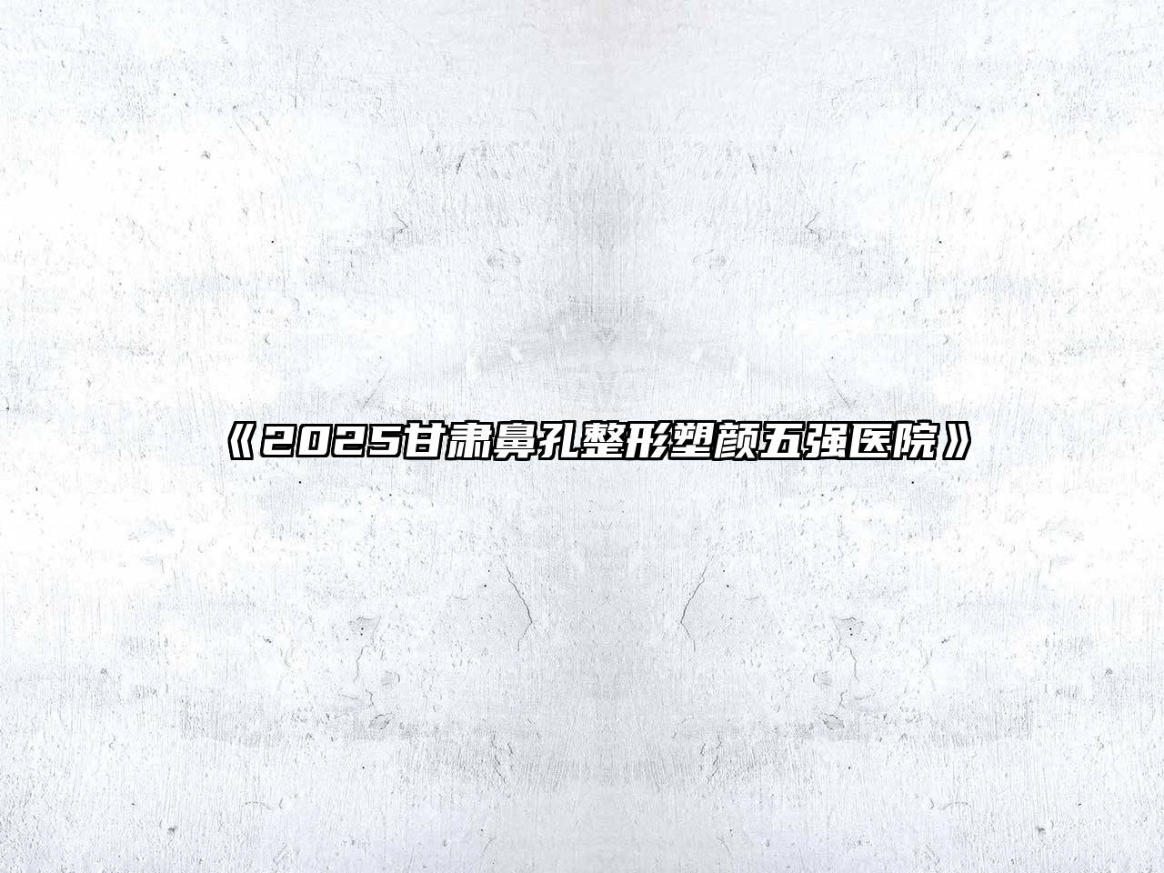 《2025甘肃鼻孔整形塑颜五强医院》