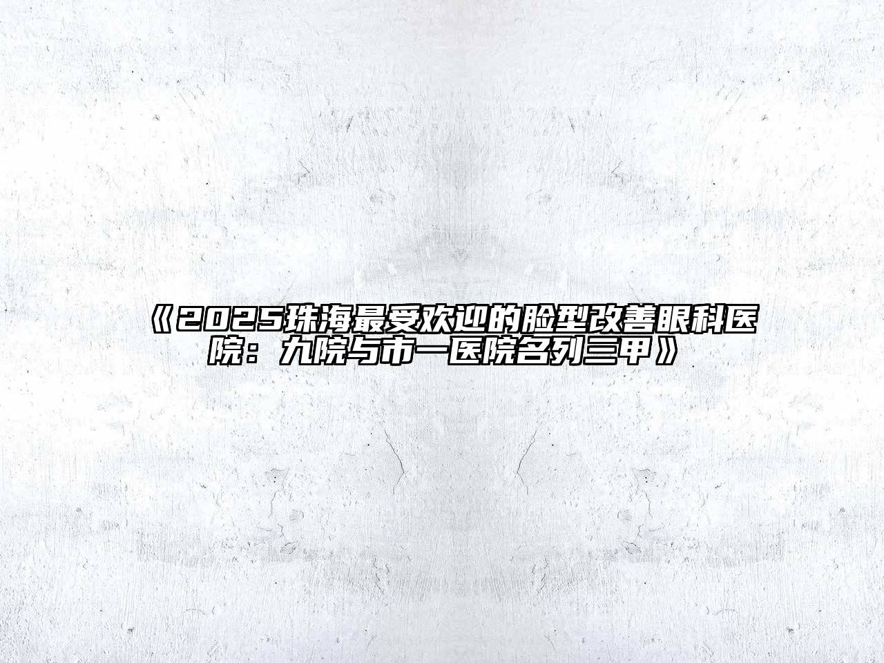 《2025珠海最受欢迎的脸型改善眼科医院：九院与市一医院名列三甲》