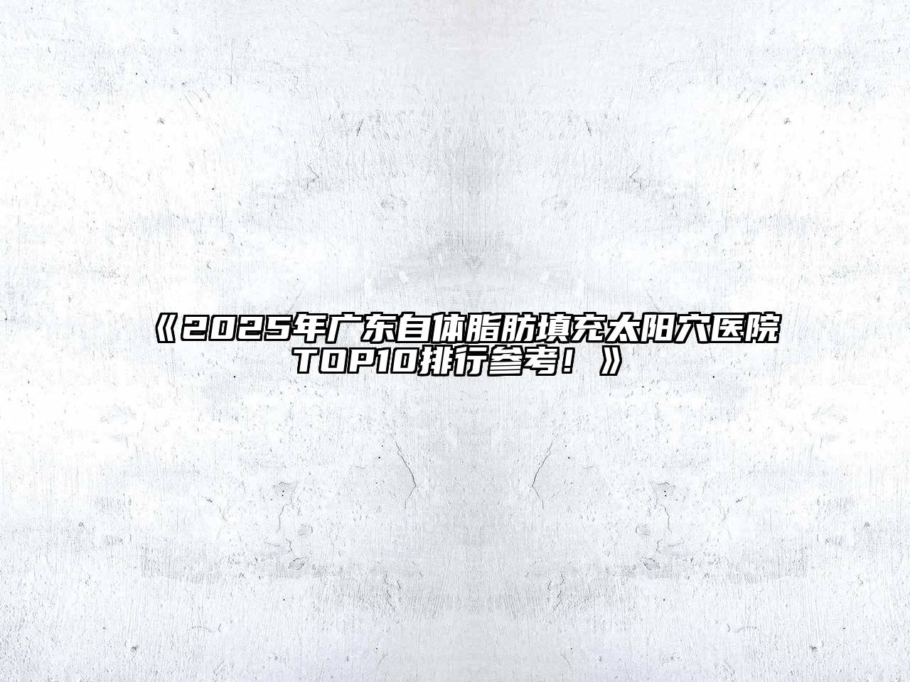 《2025年广东自体脂肪填充太阳穴医院TOP10排行参考！》