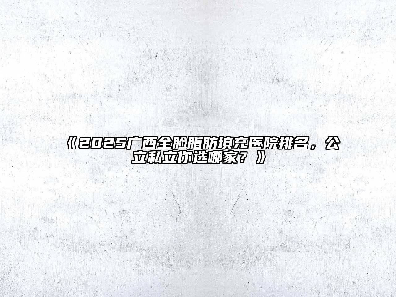 《2025广西全脸脂肪填充医院排名，公立私立你选哪家？》