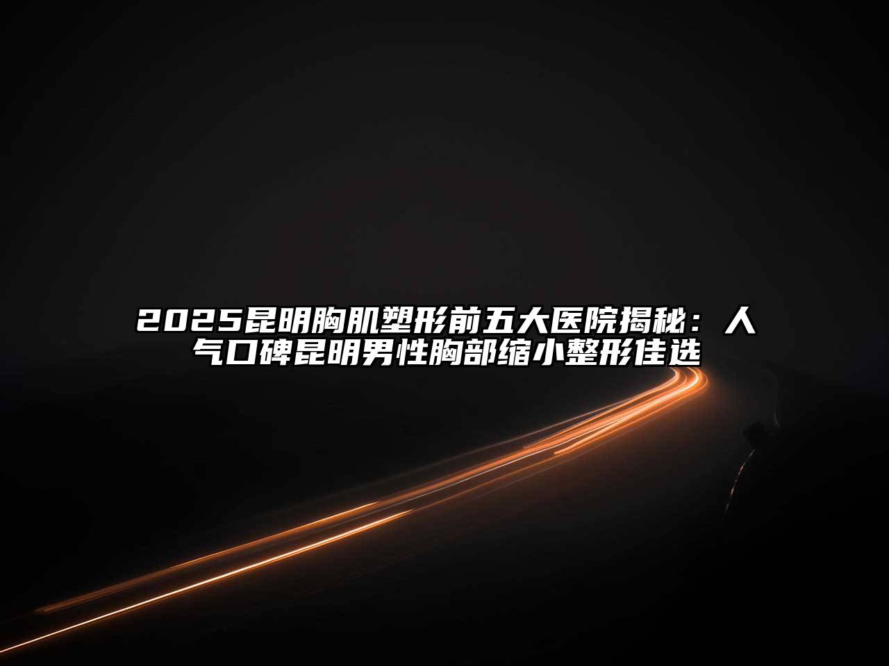 2025昆明胸肌塑形前五大医院揭秘：人气口碑昆明男性胸部缩小整形佳选