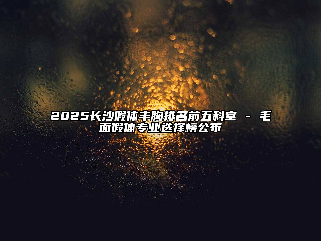 2025长沙假体丰胸排名前五科室 - 毛面假体专业选择榜公布