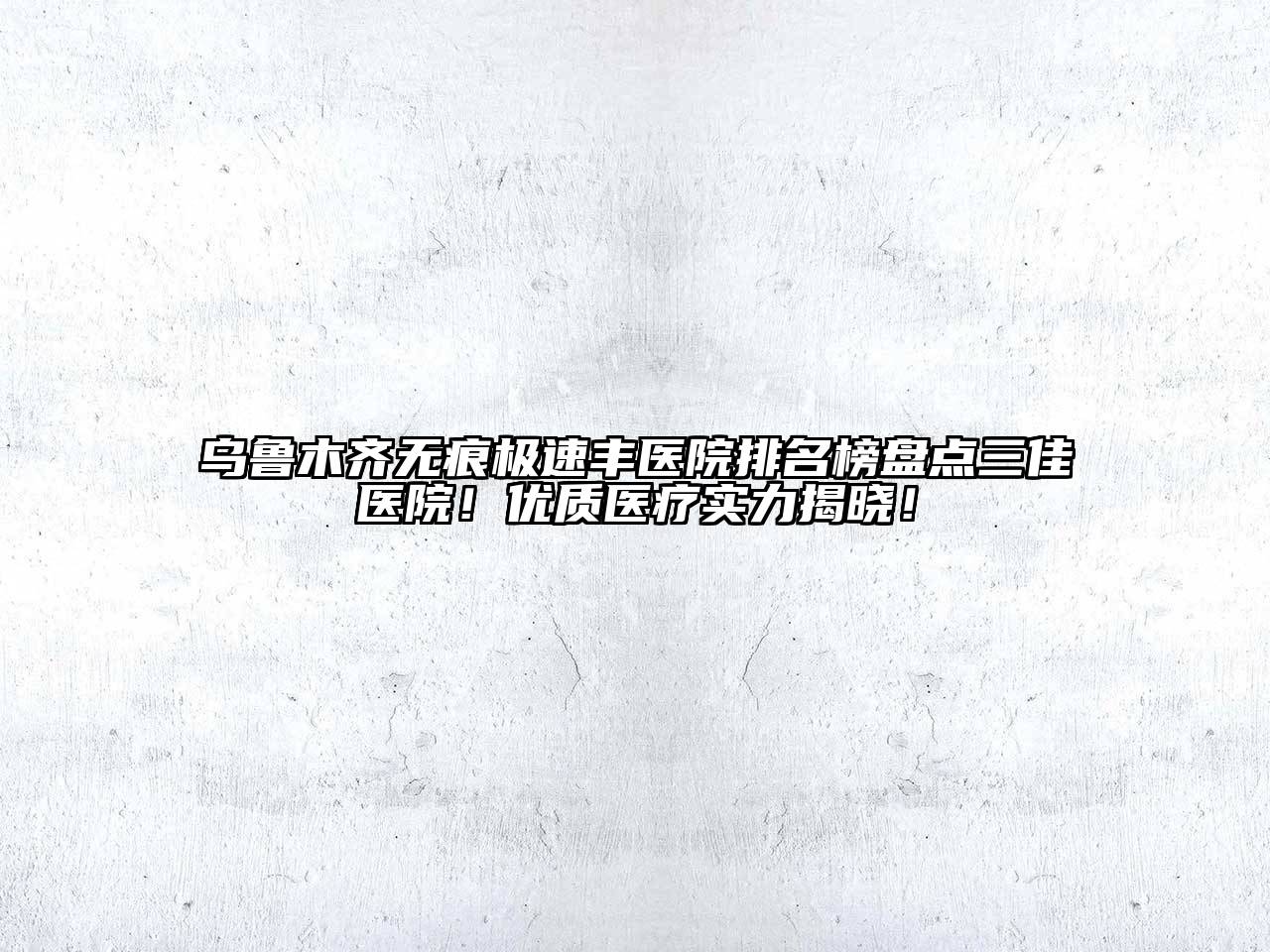 乌鲁木齐无痕极速丰医院排名榜盘点三佳医院！优质医疗实力揭晓！
