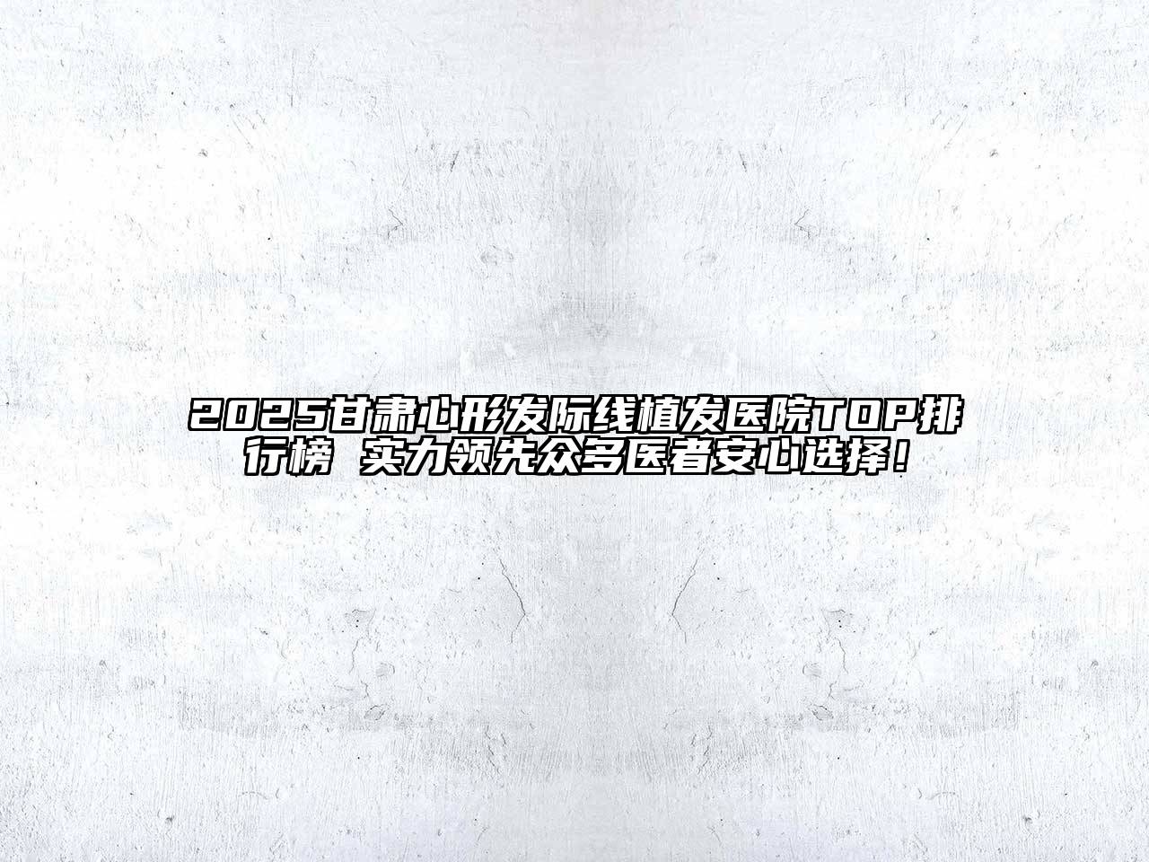 2025甘肃心形发际线植发医院TOP排行榜 实力领先众多医者安心选择！
