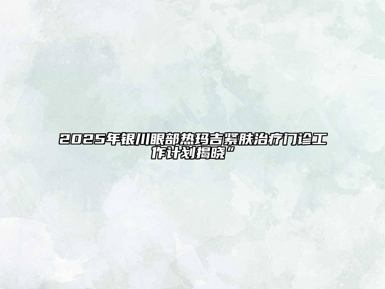 2025年银川眼部热玛吉紧肤治疗门诊工作计划揭晓”