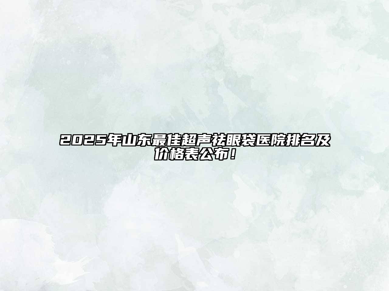 2025年山东最佳超声祛眼袋医院排名及价格表公布！