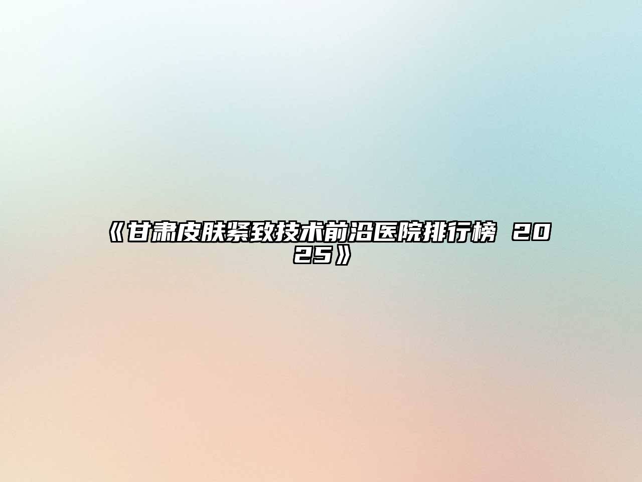 《甘肃皮肤紧致技术前沿医院排行榜 2025》