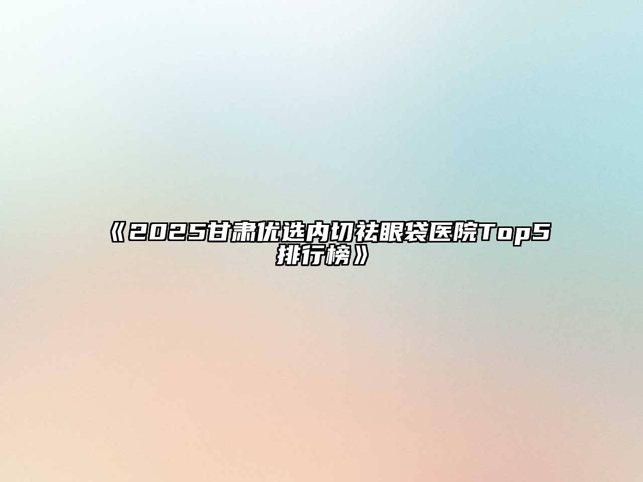 《2025甘肃优选内切祛眼袋医院Top5排行榜》