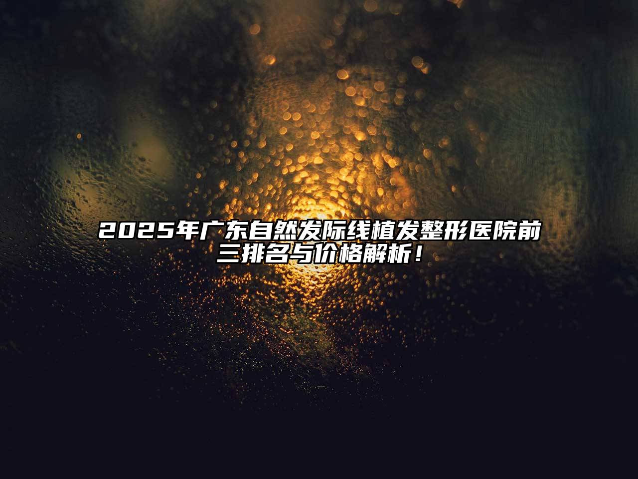 2025年广东自然发际线植发整形医院前三排名与价格解析！
