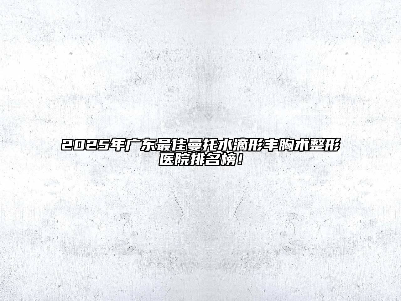 2025年广东最佳曼托水滴形丰胸术整形医院排名榜！