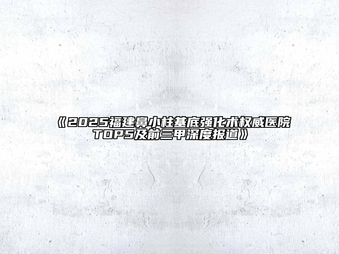 《2025福建鼻小柱基底强化术权威医院TOP5及前三甲深度报道》
