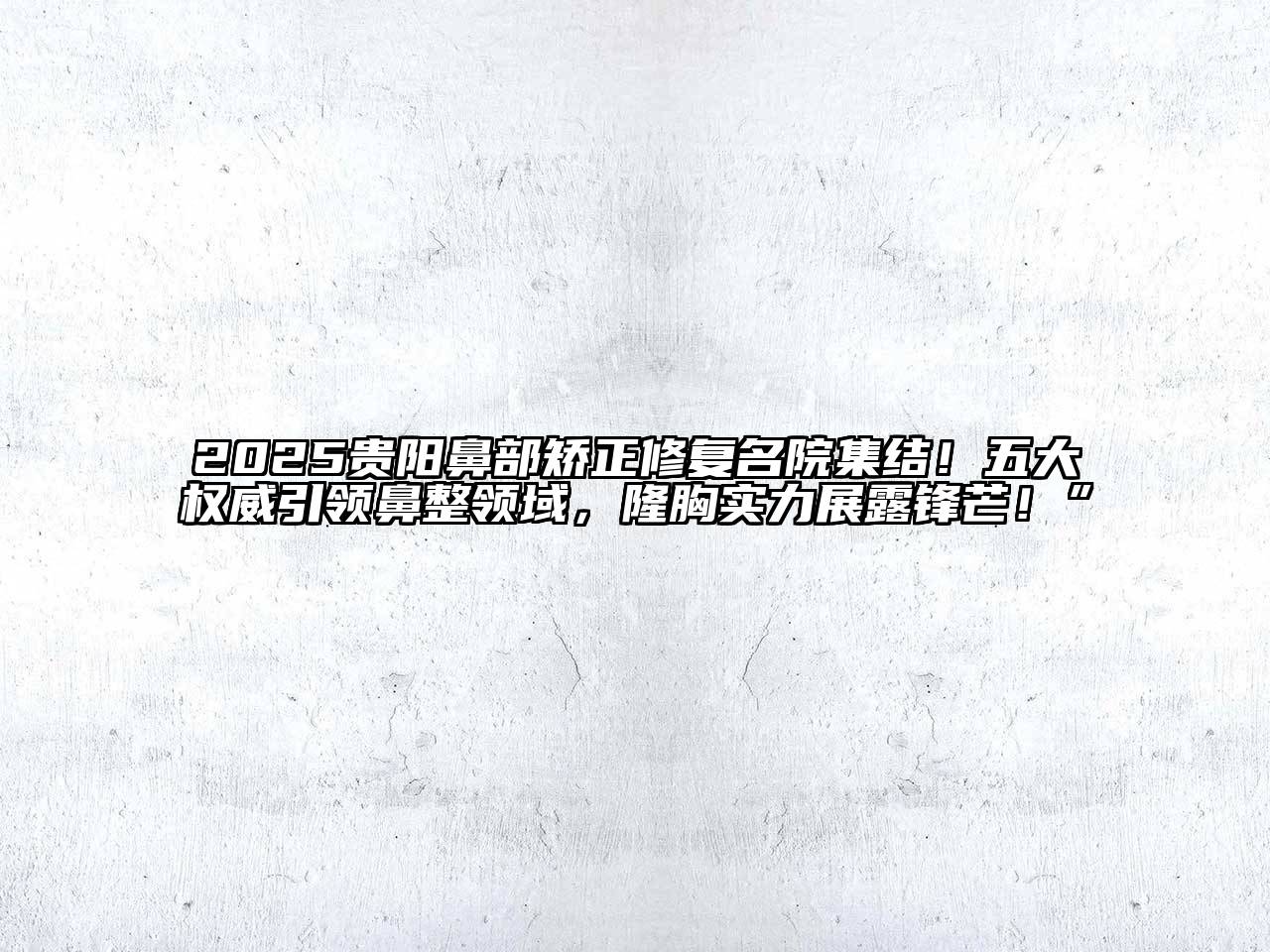 2025贵阳鼻部矫正修复名院集结！五大权威引领鼻整领域，隆胸实力展露锋芒！”