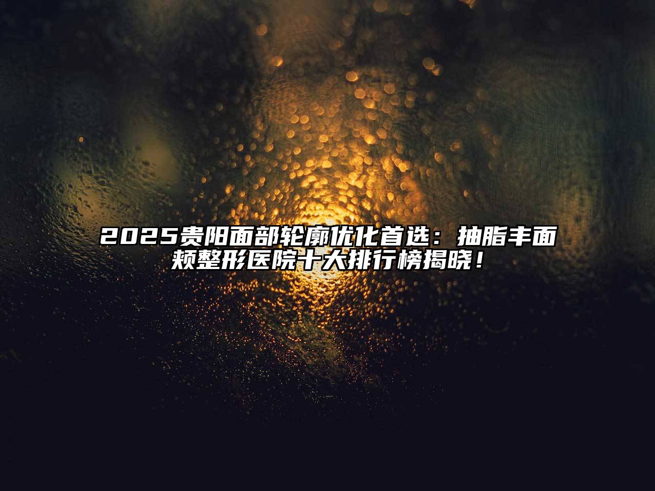 2025贵阳面部轮廓优化首选：抽脂丰面颊整形医院十大排行榜揭晓！