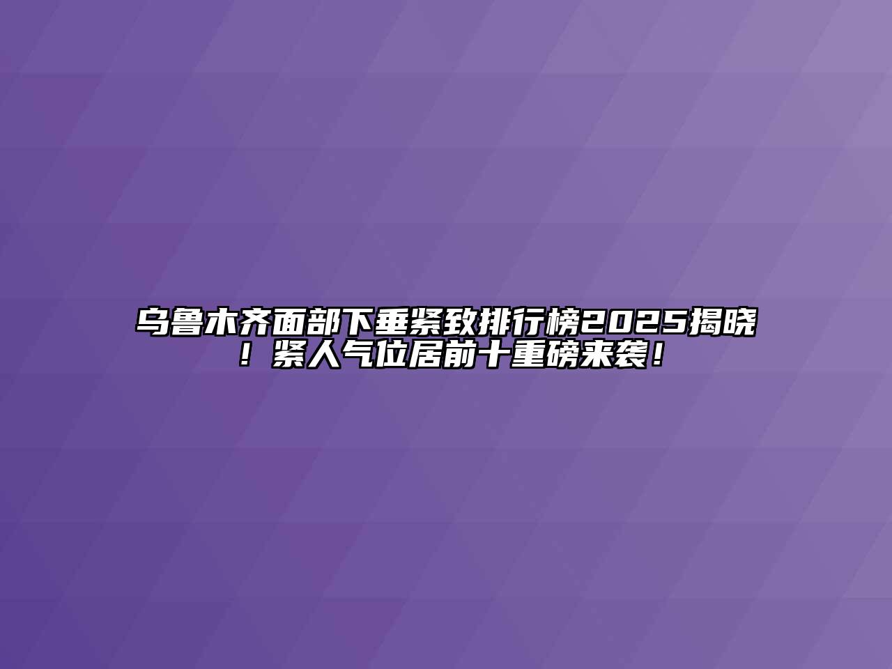 乌鲁木齐面部下垂紧致排行榜2025揭晓！紧人气位居前十重磅来袭！