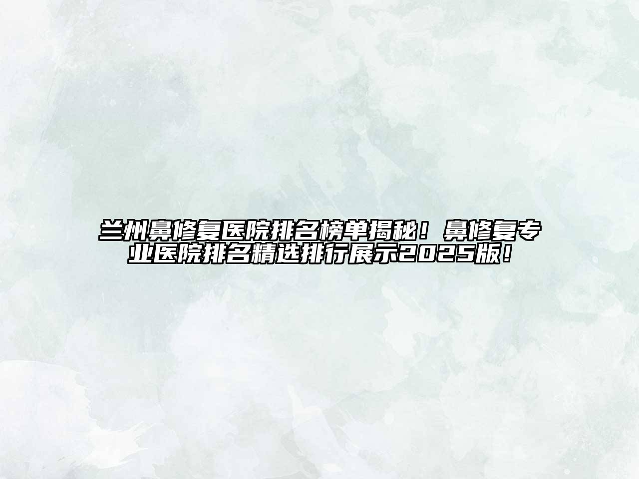 兰州鼻修复医院排名榜单揭秘！鼻修复专业医院排名精选排行展示2025版！