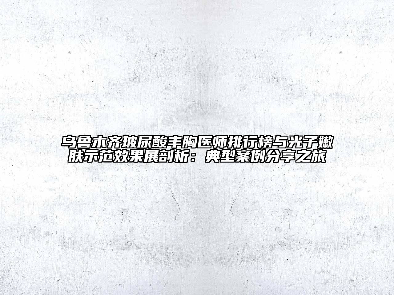 乌鲁木齐玻尿酸丰胸医师排行榜与光子嫩肤示范效果展剖析：典型案例分享之旅