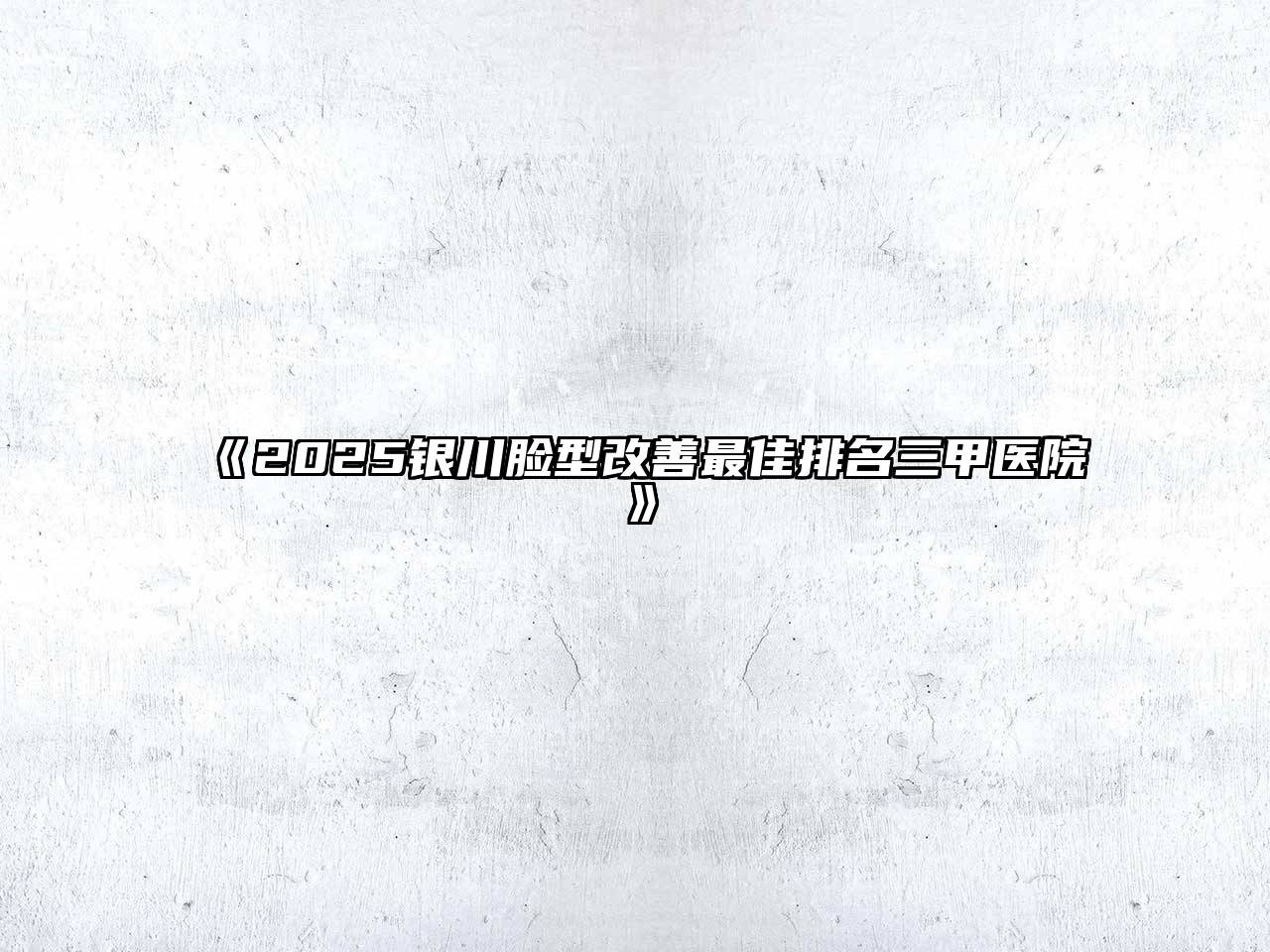 《2025银川脸型改善最佳排名三甲医院》