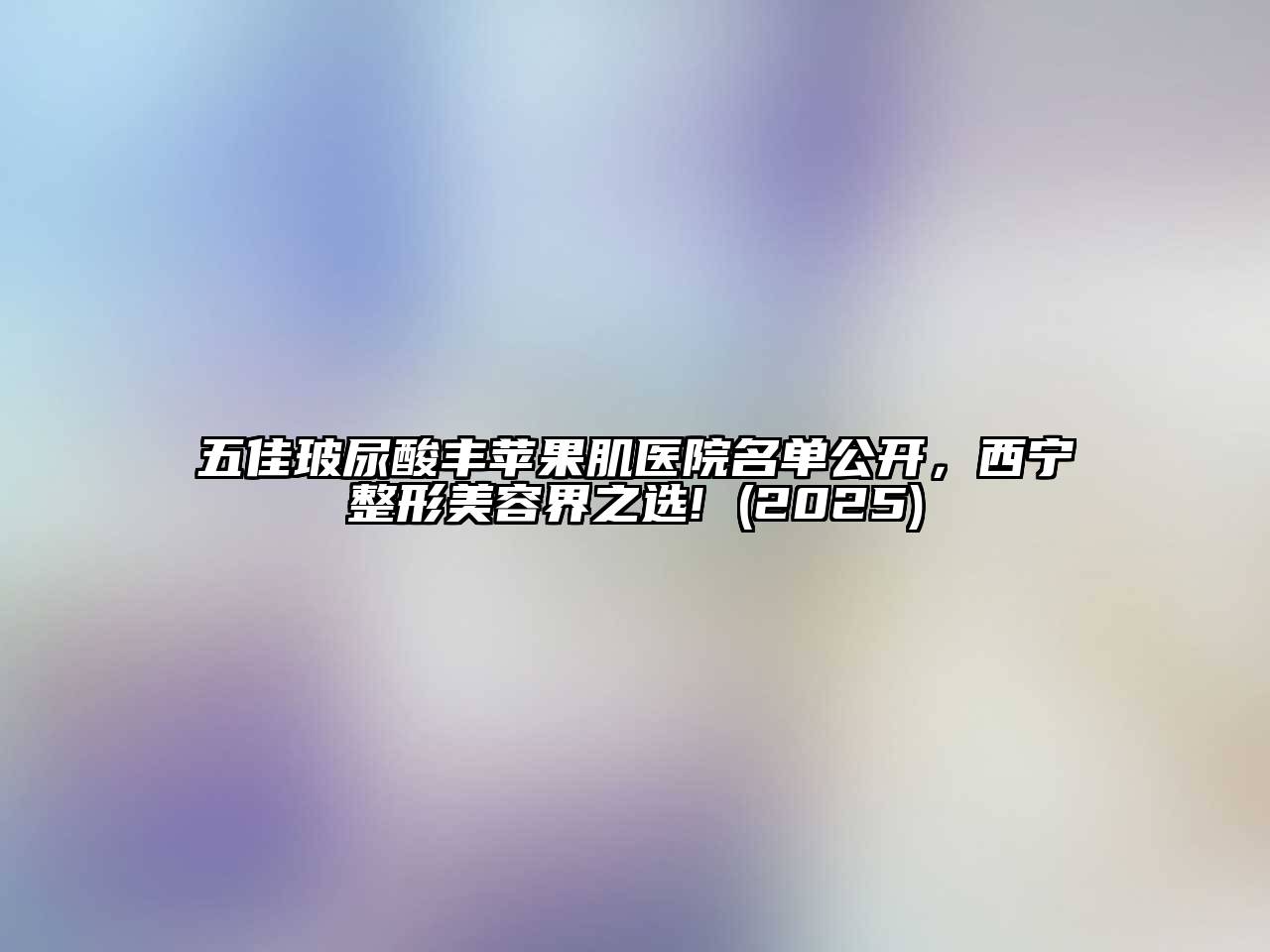 五佳玻尿酸丰苹果肌医院名单公开，西宁整形美容界之选! (2025)