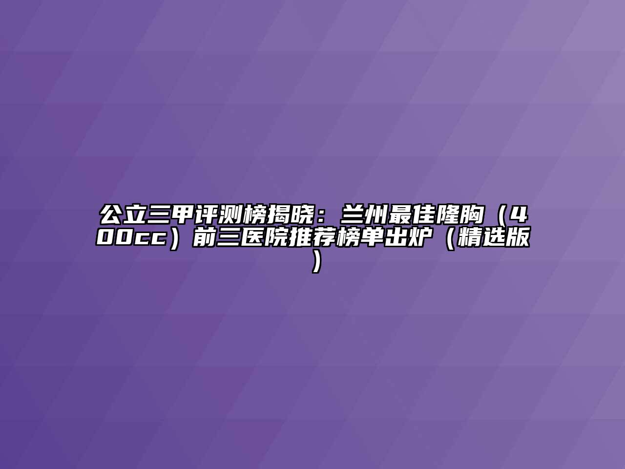 公立三甲评测榜揭晓：兰州最佳隆胸（400cc）前三医院推荐榜单出炉（精选版）