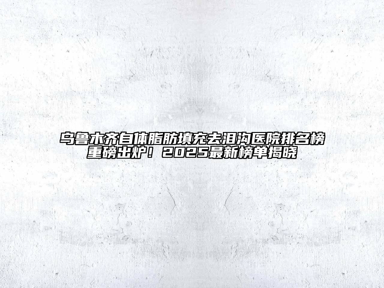 乌鲁木齐自体脂肪填充去泪沟医院排名榜重磅出炉！2025最新榜单揭晓