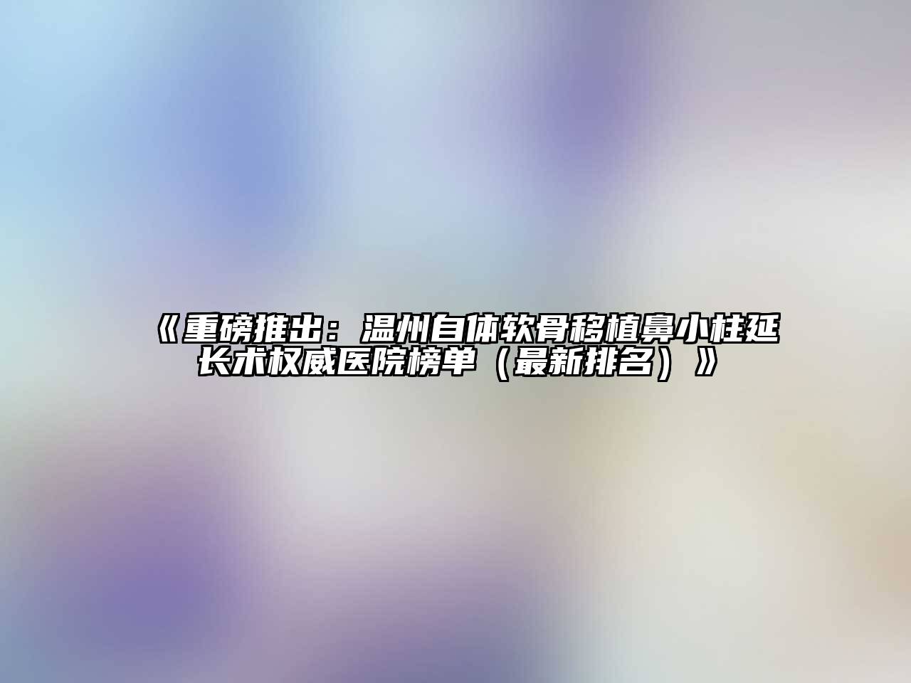 《重磅推出：温州自体软骨移植鼻小柱延长术权威医院榜单（最新排名）》