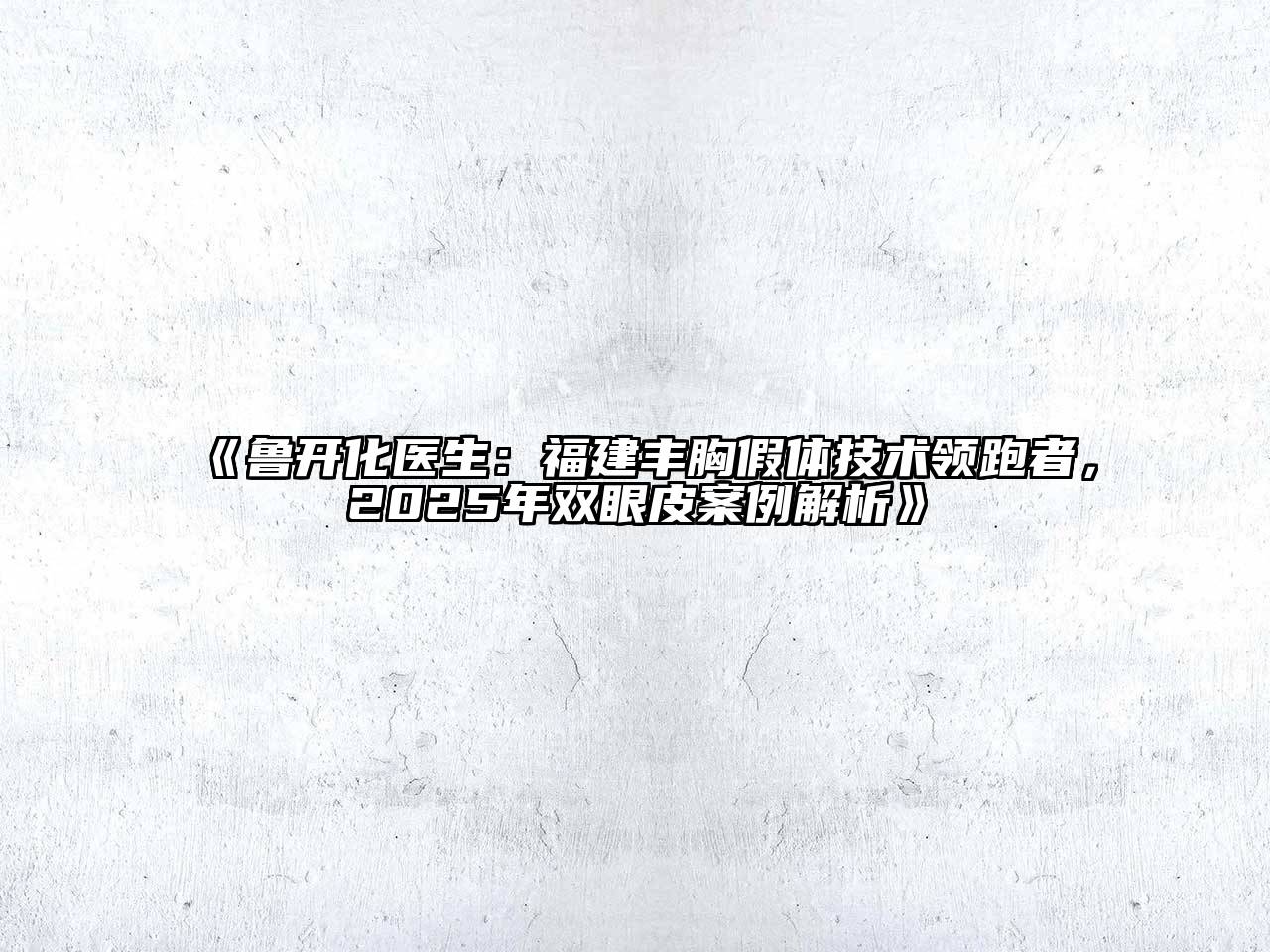 《鲁开化医生：福建丰胸假体技术领跑者，2025年双眼皮案例解析》