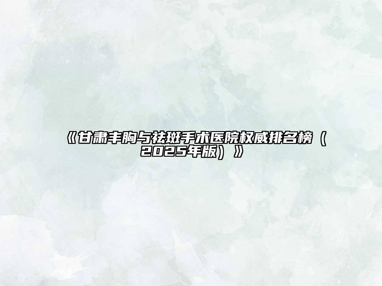 《甘肃丰胸与祛斑手术医院权威排名榜（2025年版）》