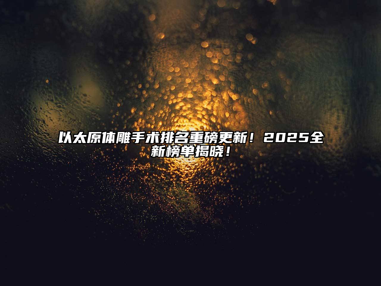 以太原体雕手术排名重磅更新！2025全新榜单揭晓！