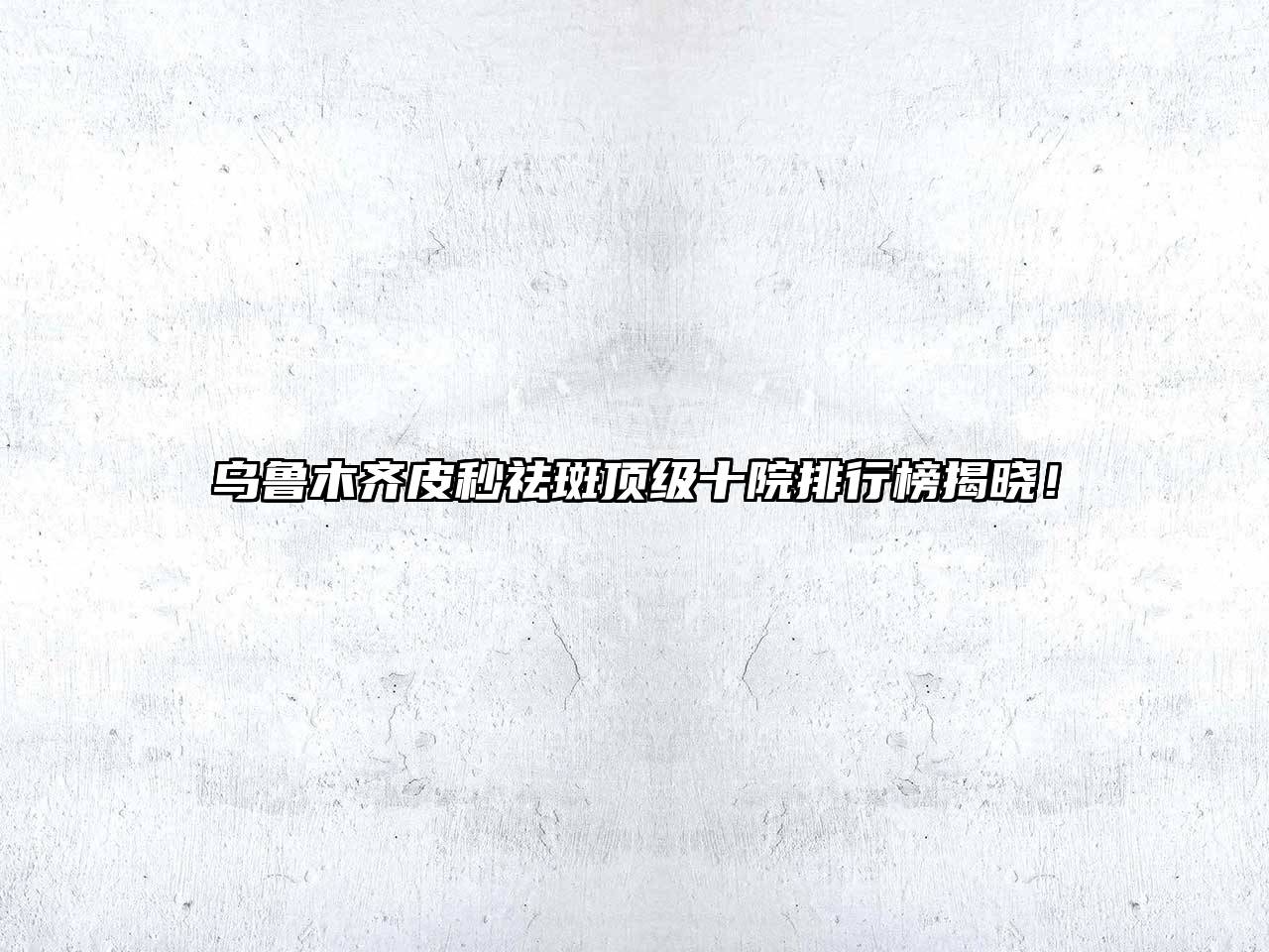 乌鲁木齐皮秒祛斑顶级十院排行榜揭晓！