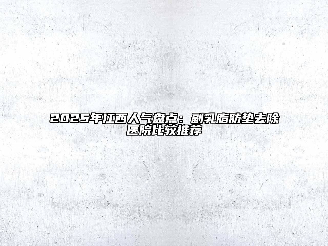 2025年江西人气盘点：副乳脂肪垫去除医院比较推荐