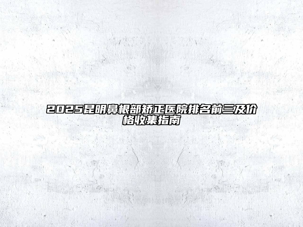 2025昆明鼻根部矫正医院排名前三及价格收集指南