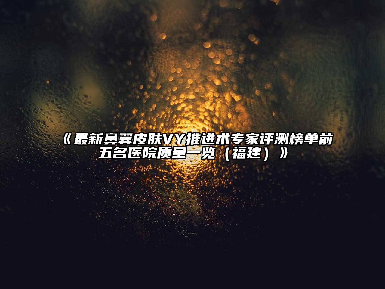 《最新鼻翼皮肤VY推进术专家评测榜单前五名医院质量一览（福建）》
