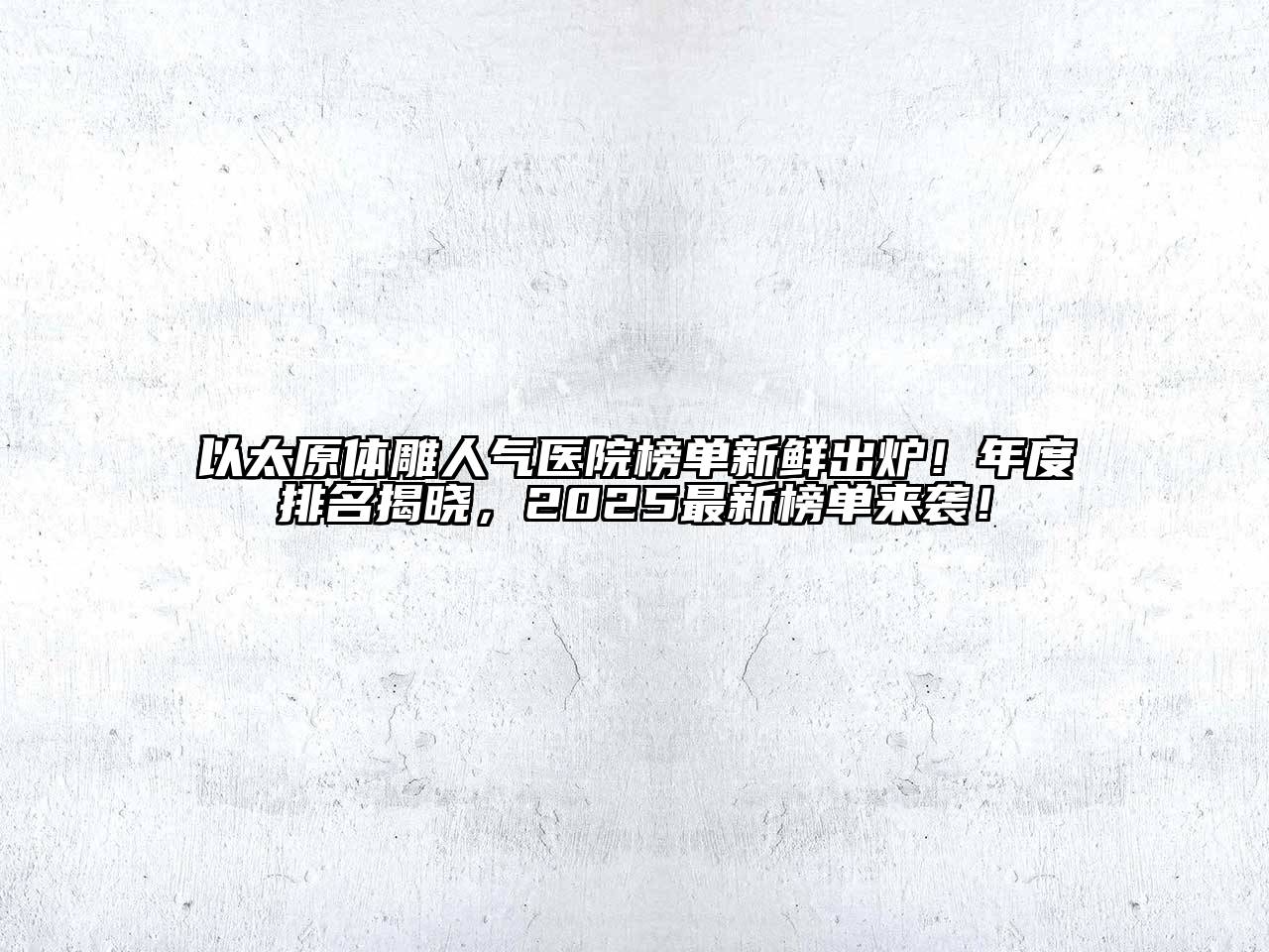 以太原体雕人气医院榜单新鲜出炉！年度排名揭晓，2025最新榜单来袭！