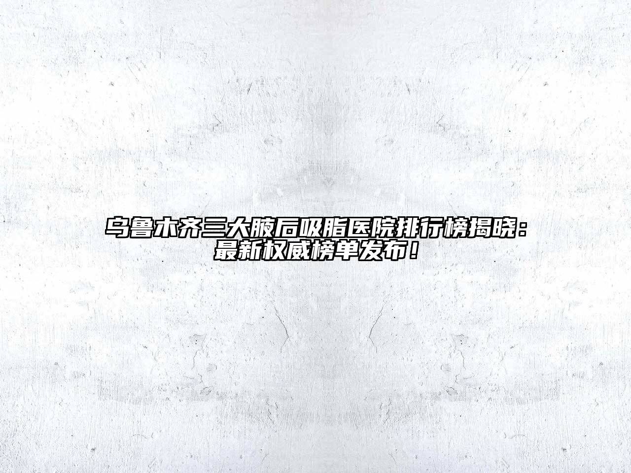 乌鲁木齐三大腋后吸脂医院排行榜揭晓：最新权威榜单发布！