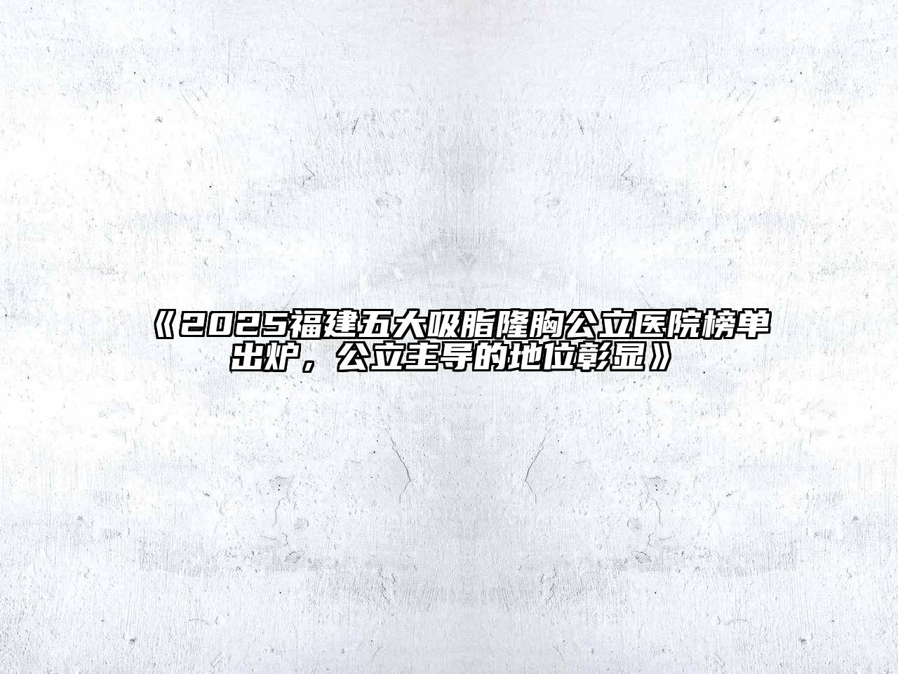 《2025福建五大吸脂隆胸公立医院榜单出炉，公立主导的地位彰显》